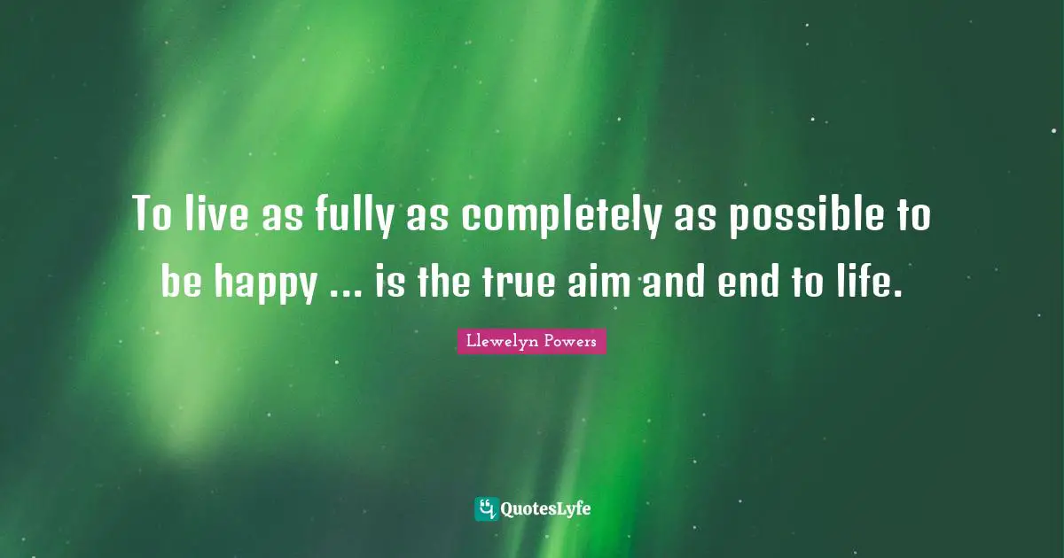 To live as fully as completely as possible to be happy ... is the true aim and end to life.