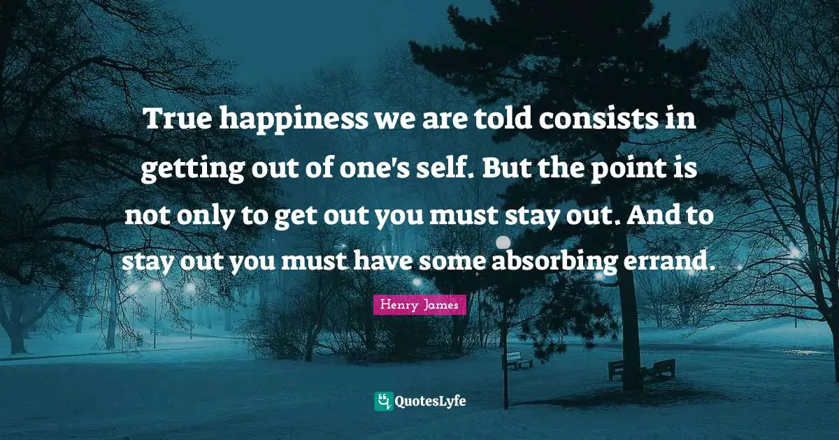 True happiness we are told consists in getting out of one's self. But the point is not only to get out you must stay out. And to stay out you must have some absorbing errand.