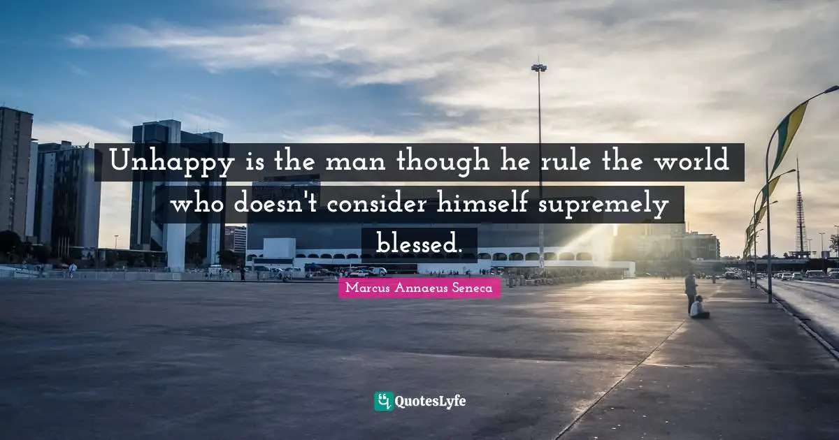 Marcus Annaeus Seneca Quotes: "Unhappy is the man though he rule the world who doesn't consider himself supremely blessed."