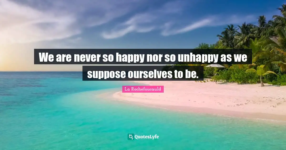 We are never so happy nor so unhappy as we suppose ourselves to be.
