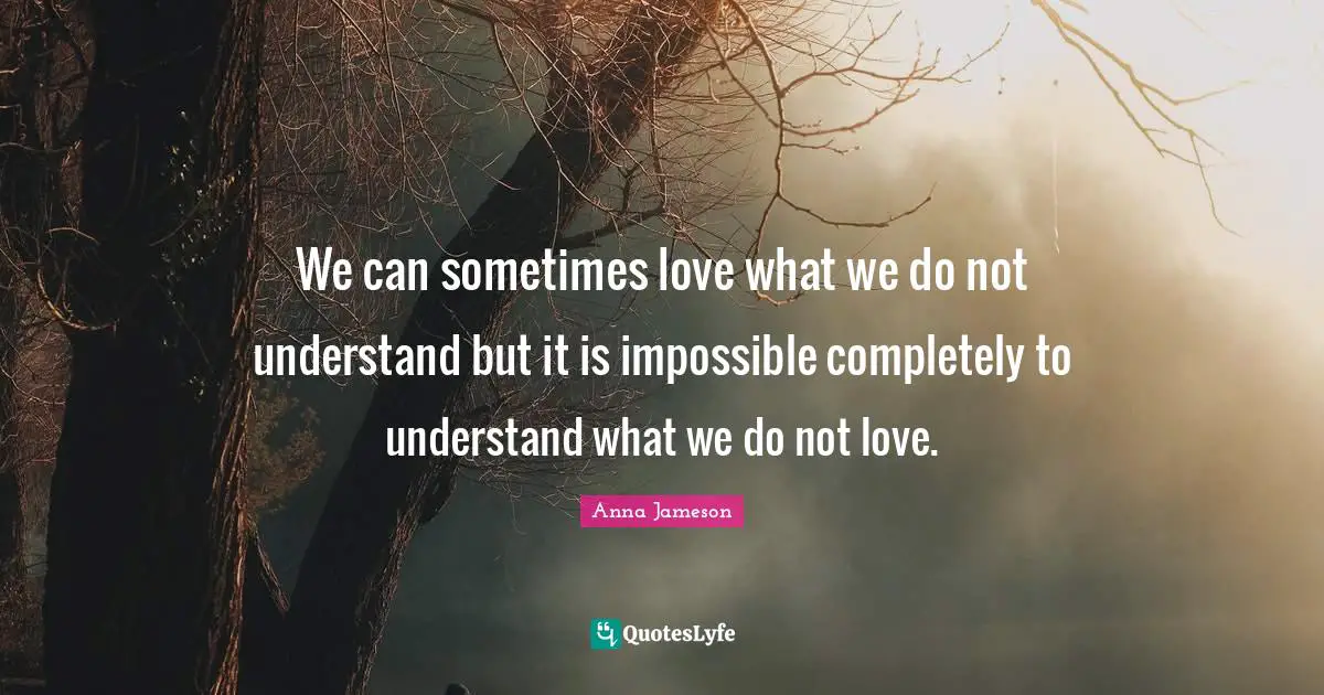 We can sometimes love what we do not understand but it is impossible completely to understand what we do not love.