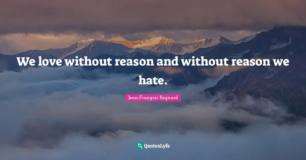 We love without reason and without reason we hate.