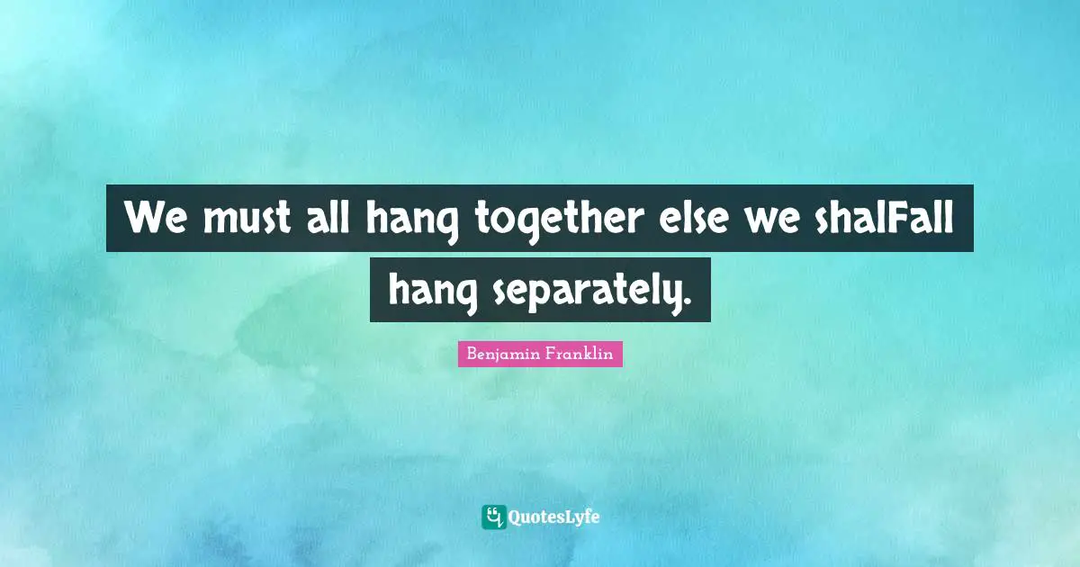 We must all hang together else we shalFall hang separately.