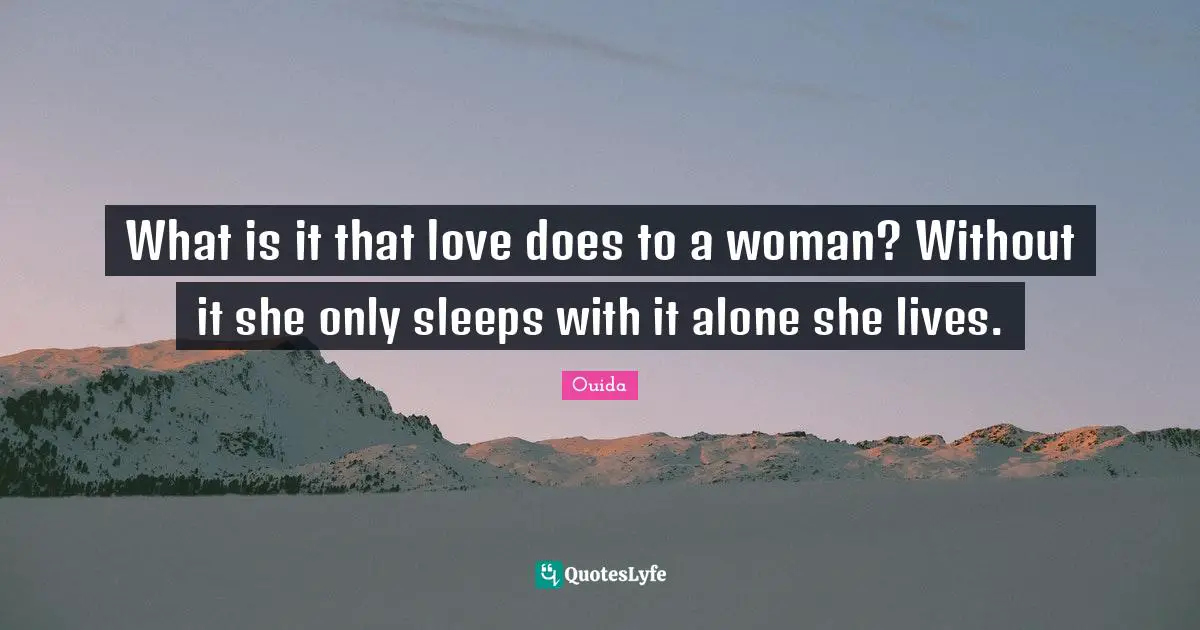 What is it that love does to a woman? Without it she only sleeps with it alone she lives.