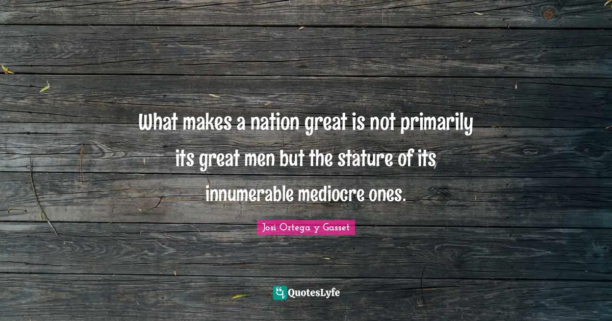 What makes a nation great is not primarily its great men but the stature of its innumerable mediocre ones.