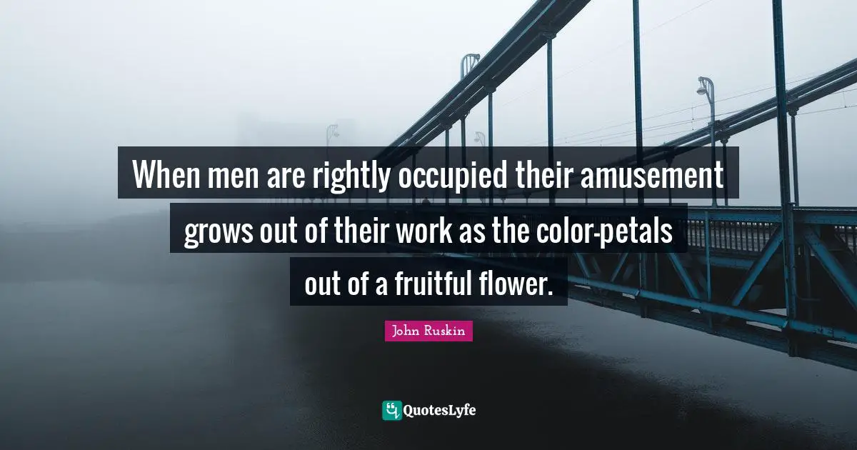 When men are rightly occupied their amusement grows out of their work as the color-petals out of a fruitful flower.