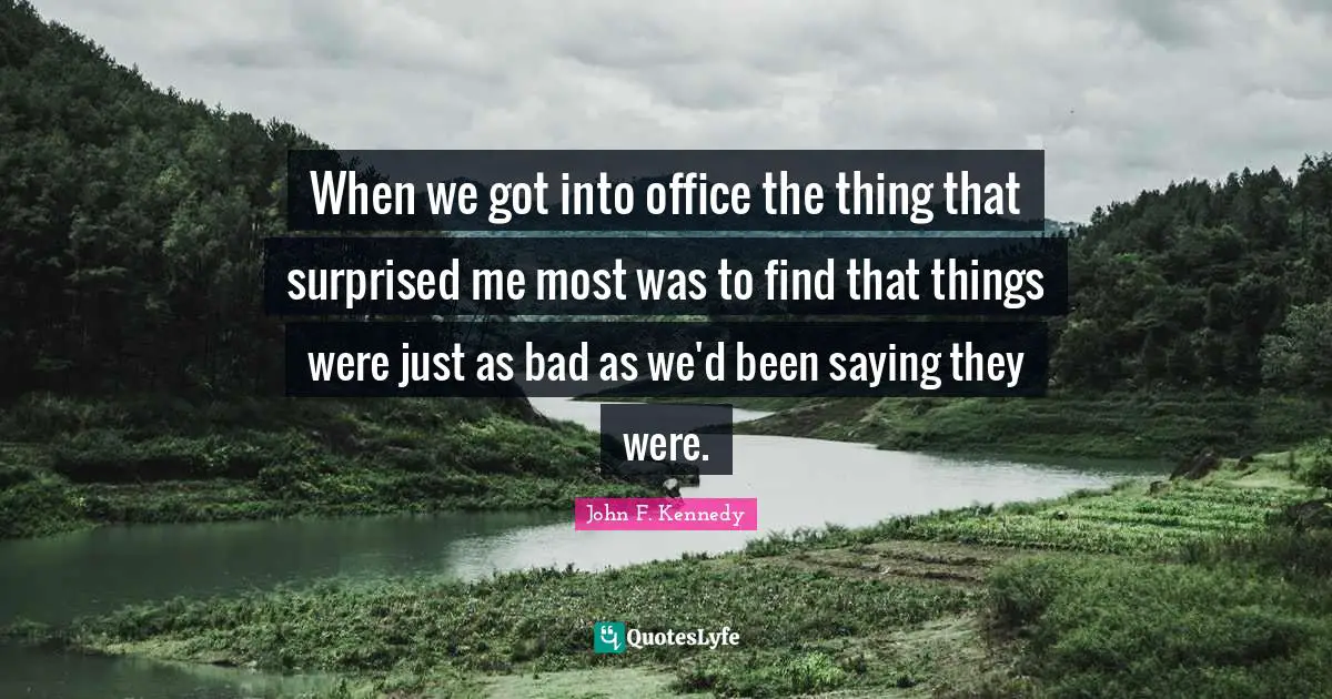 When we got into office the thing that surprised me most was to find that things were just as bad as we'd been saying they were.