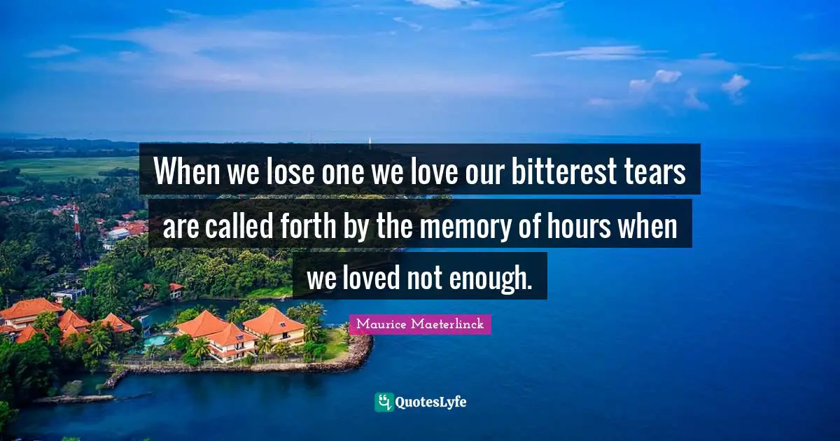 When we lose one we love our bitterest tears are called forth by the memory of hours when we loved not enough.