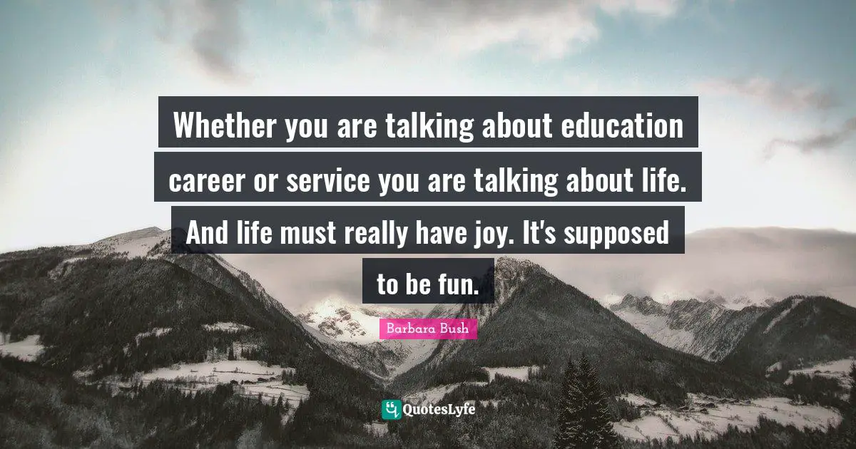 Whether you are talking about education career or service you are talking about life. And life must really have joy. It's supposed to be fun.