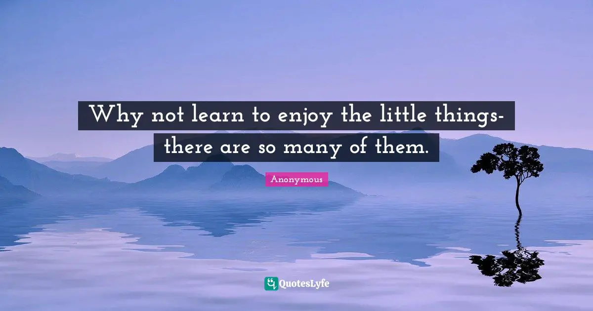 Why not learn to enjoy the little things-there are so many of them.