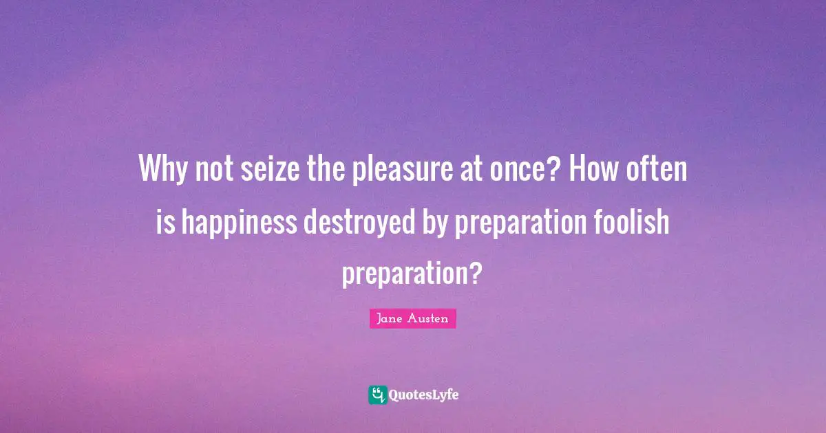 Why not seize the pleasure at once? How often is happiness destroyed by preparation foolish preparation?