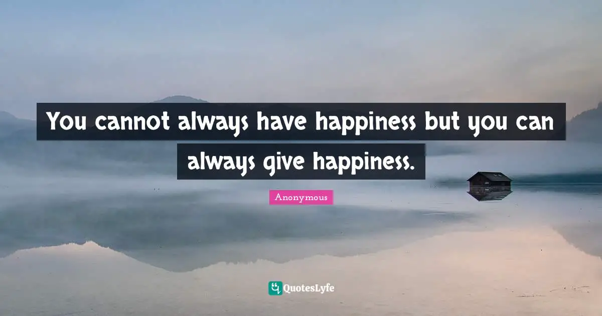 You cannot always have happiness but you can always give happiness.