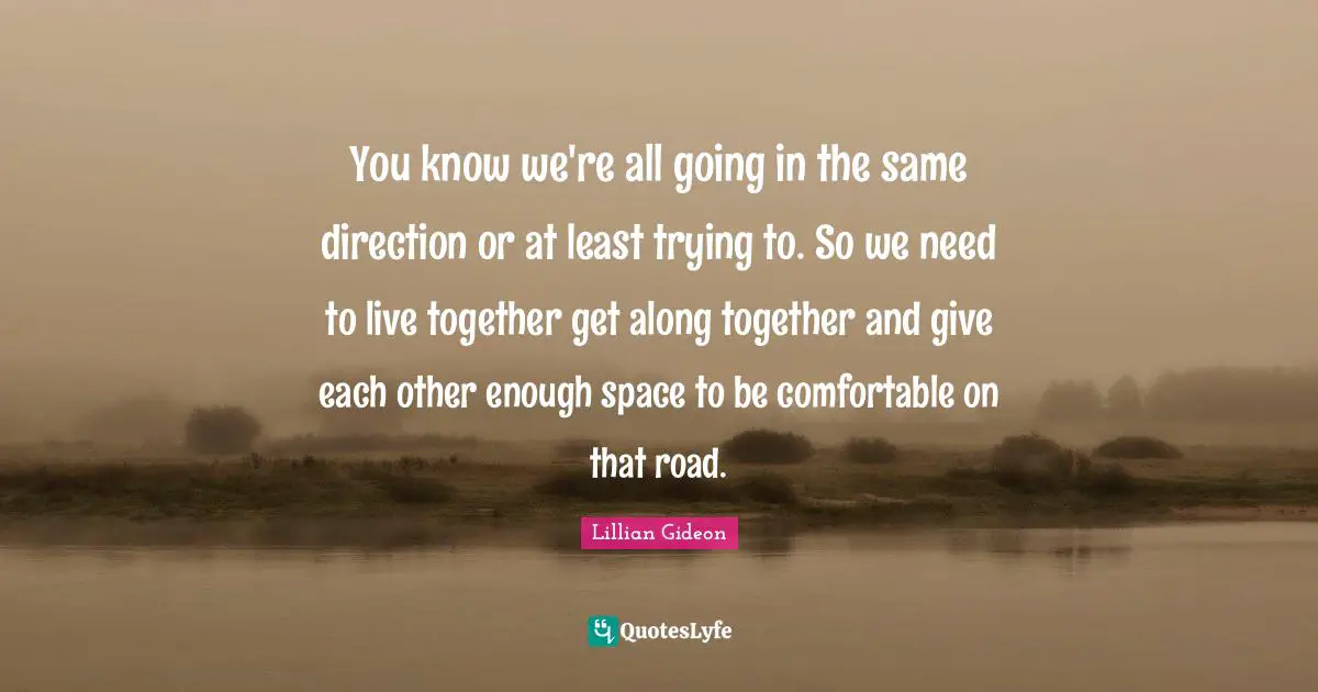 You know we're all going in the same direction or at least trying to. So we need to live together get along together and give each other enough space to be comfortable on that road.