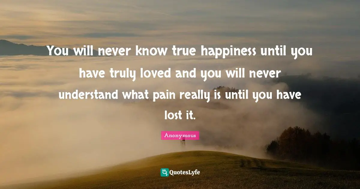 You will never know true happiness until you have truly loved and you will never understand what pain really is until you have lost it.