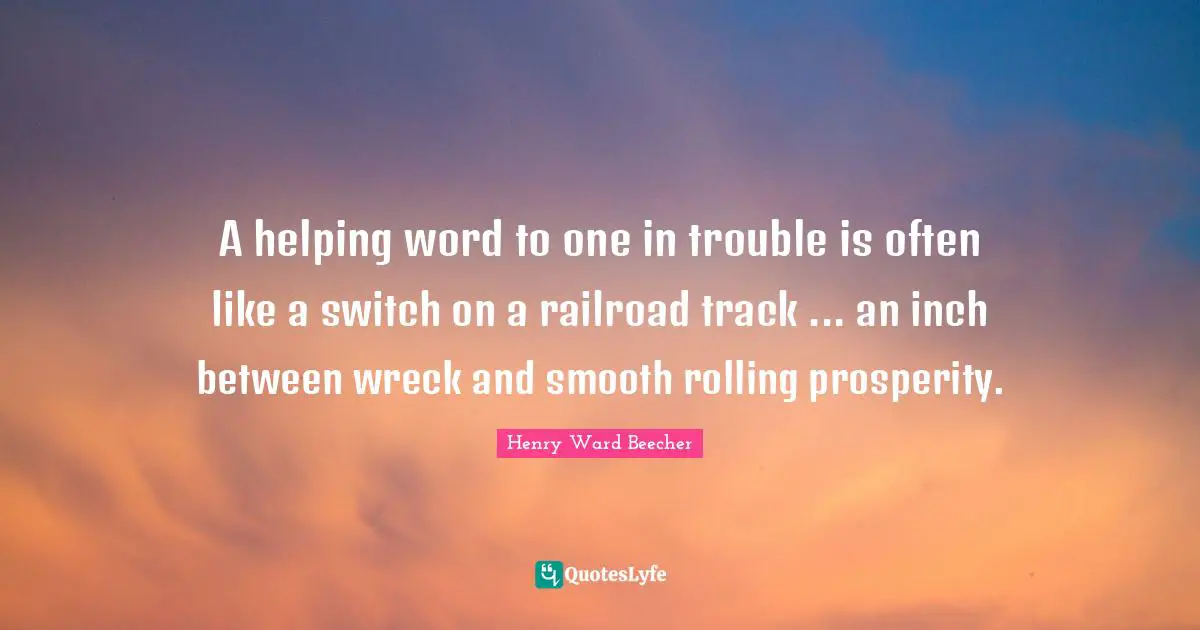 A helping word to one in trouble is often like a switch on a railroad track ... an inch between wreck and smooth rolling prosperity.