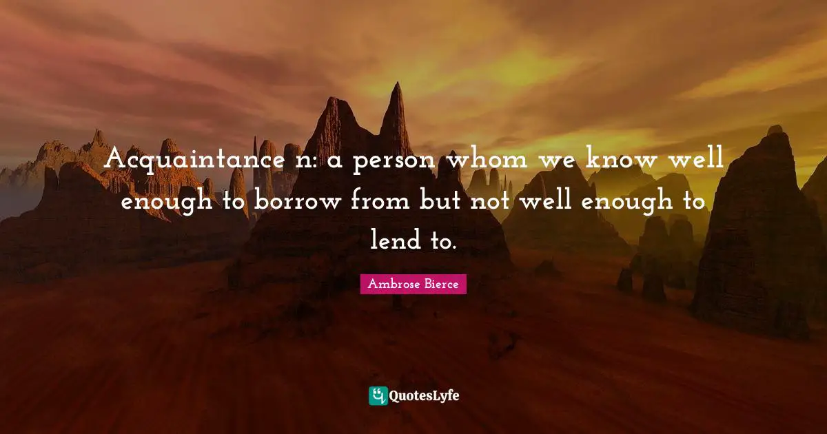 Acquaintance n: a person whom we know well enough to borrow from but not well enough to lend to.