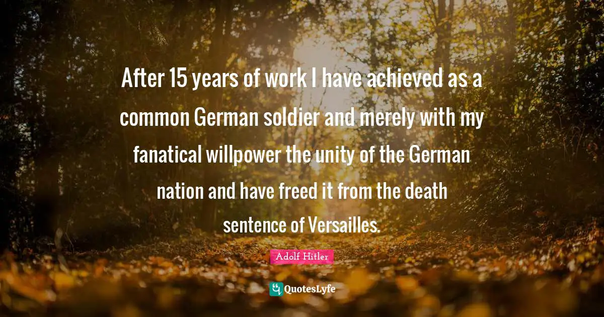 After 15 years of work I have achieved as a common German soldier and merely with my fanatical willpower the unity of the German nation and have freed it from the death sentence of Versailles.