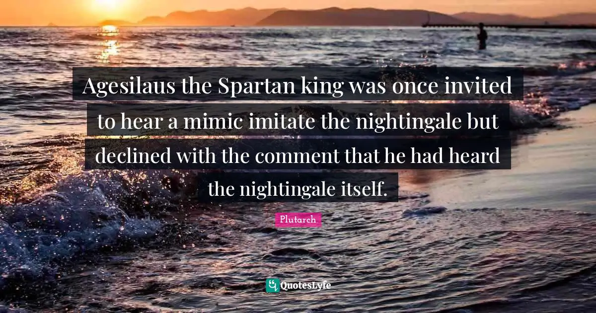 Agesilaus the Spartan king was once invited to hear a mimic imitate the nightingale but declined with the comment that he had heard the nightingale itself.
