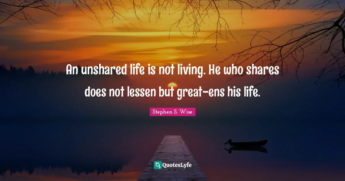 An unshared life is not living. He who shares does not lessen but great-ens his life.