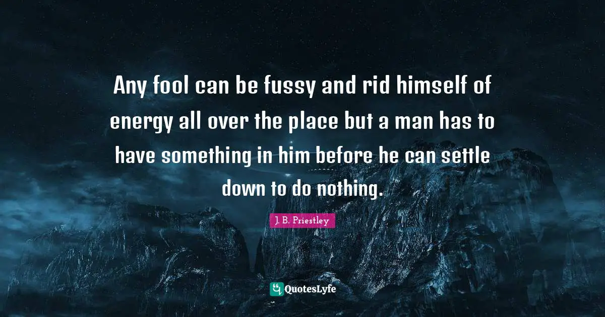 Any fool can be fussy and rid himself of energy all over the place but a man has to have something in him before he can settle down to do nothing.