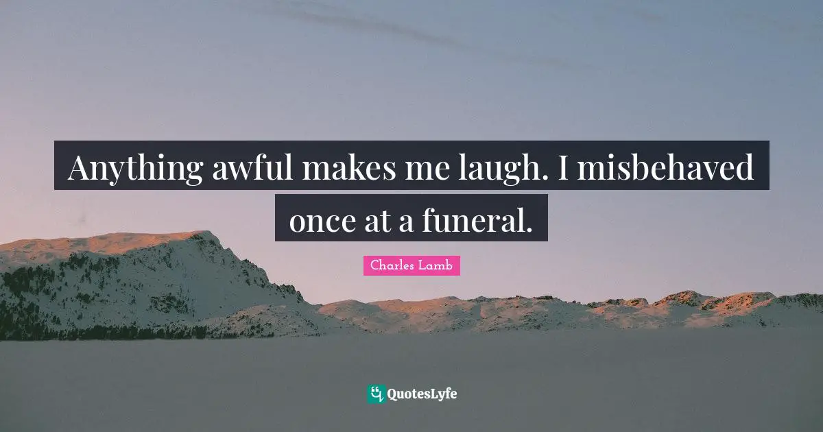 Anything awful makes me laugh. I misbehaved once at a funeral.
