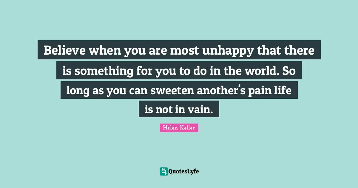 Believe when you are most unhappy that there is something for you to do in the world. So long as you can sweeten another's pain life is not in vain.