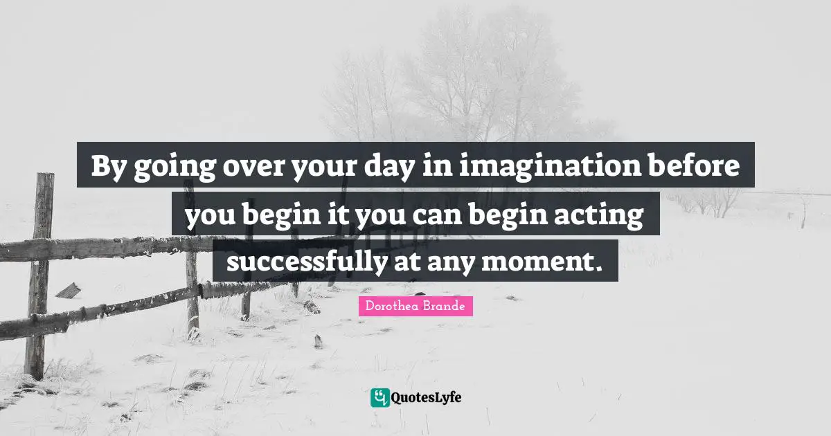 By going over your day in imagination before you begin it you can begin acting successfully at any moment.