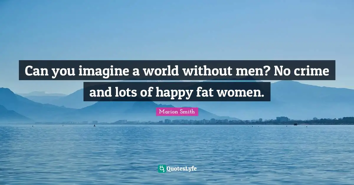 Can you imagine a world without men? No crime and lots of happy fat women.
