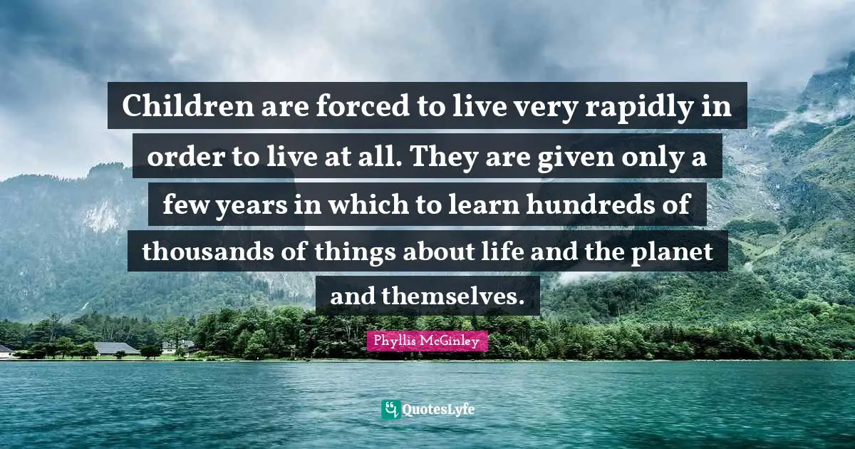 Phyllis McGinley Quotes: Children are forced to live very rapidly in order to live at all. They are given only a few years in which to learn hundreds of thousands of things about life and the planet and themselves.