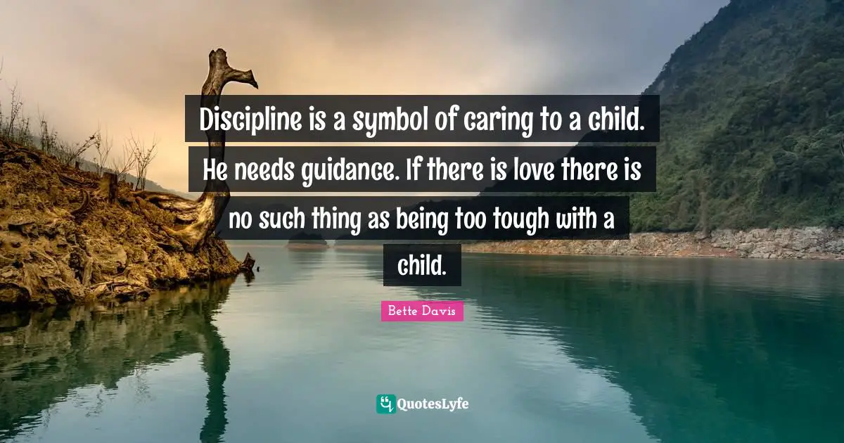 Discipline is a symbol of caring to a child. He needs guidance. If there is love there is no such thing as being too tough with a child.