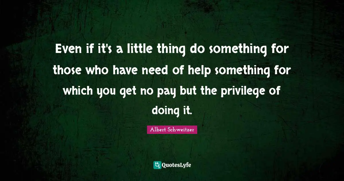 Even if it's a little thing do something for those who have need of help something for which you get no pay but the privilege of doing it.