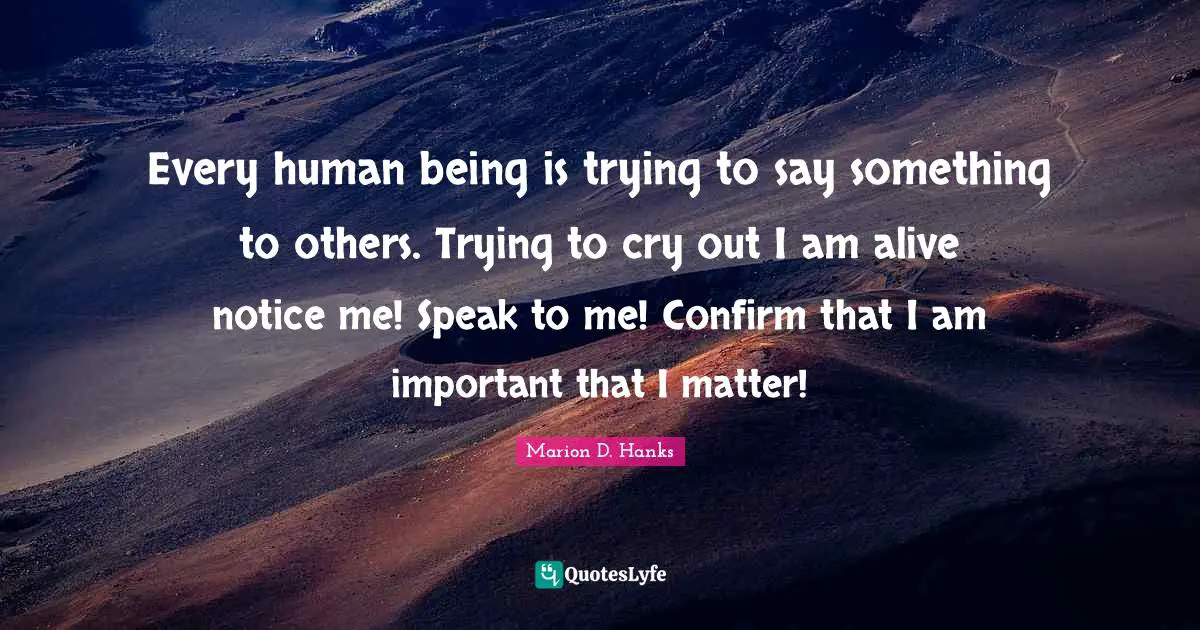 Every human being is trying to say something to others. Trying to cry out I am alive notice me! Speak to me! Confirm that I am important that I matter!
