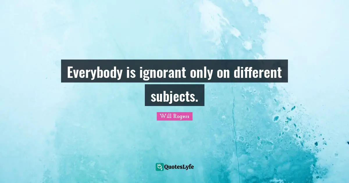 Everybody is ignorant only on different subjects.