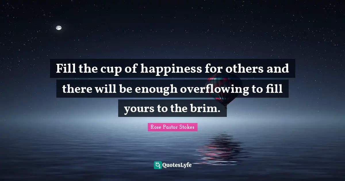 Fill the cup of happiness for others and there will be enough overflowing to fill yours to the brim.