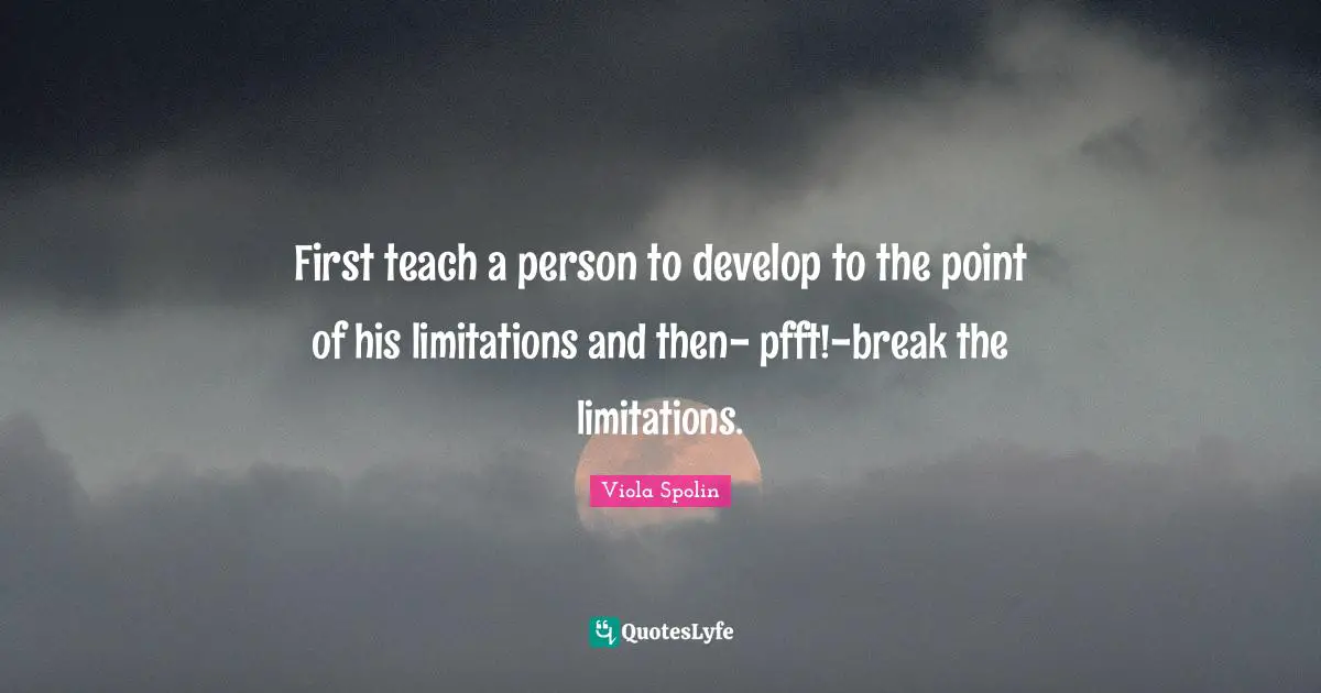 First teach a person to develop to the point of his limitations and then- pfft!-break the limitations.
