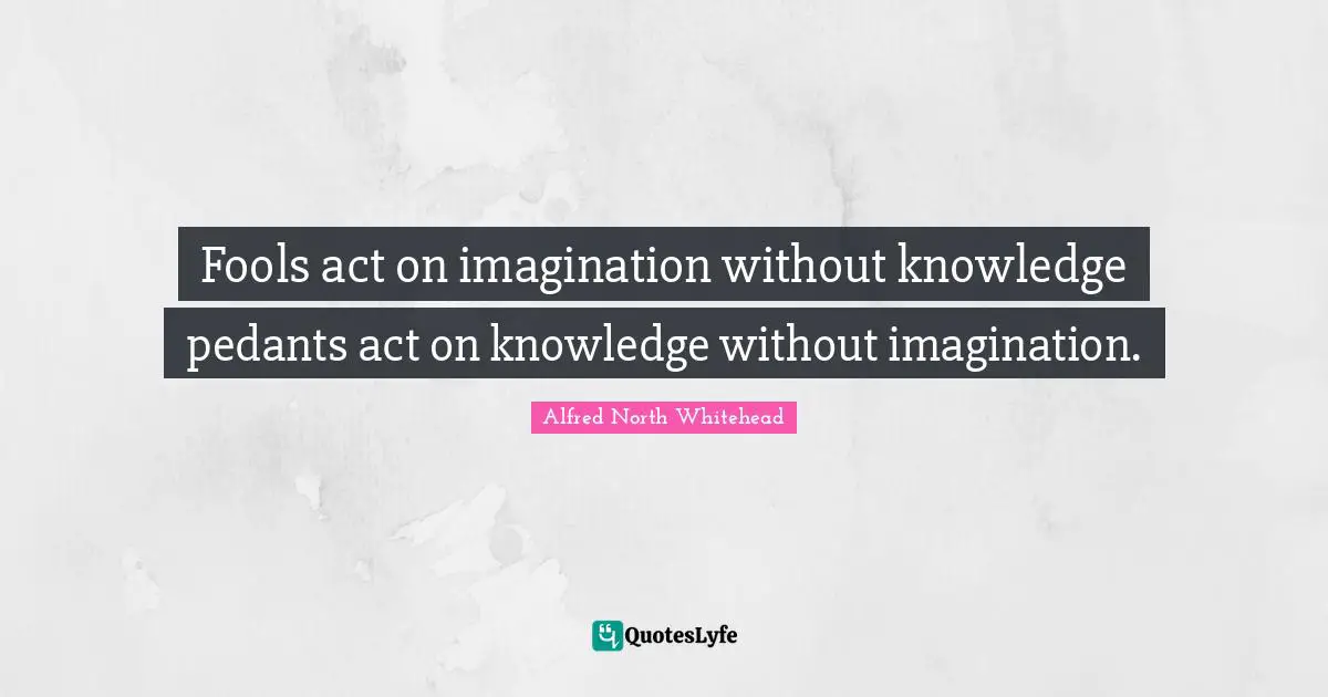 Fools act on imagination without knowledge pedants act on knowledge without imagination.