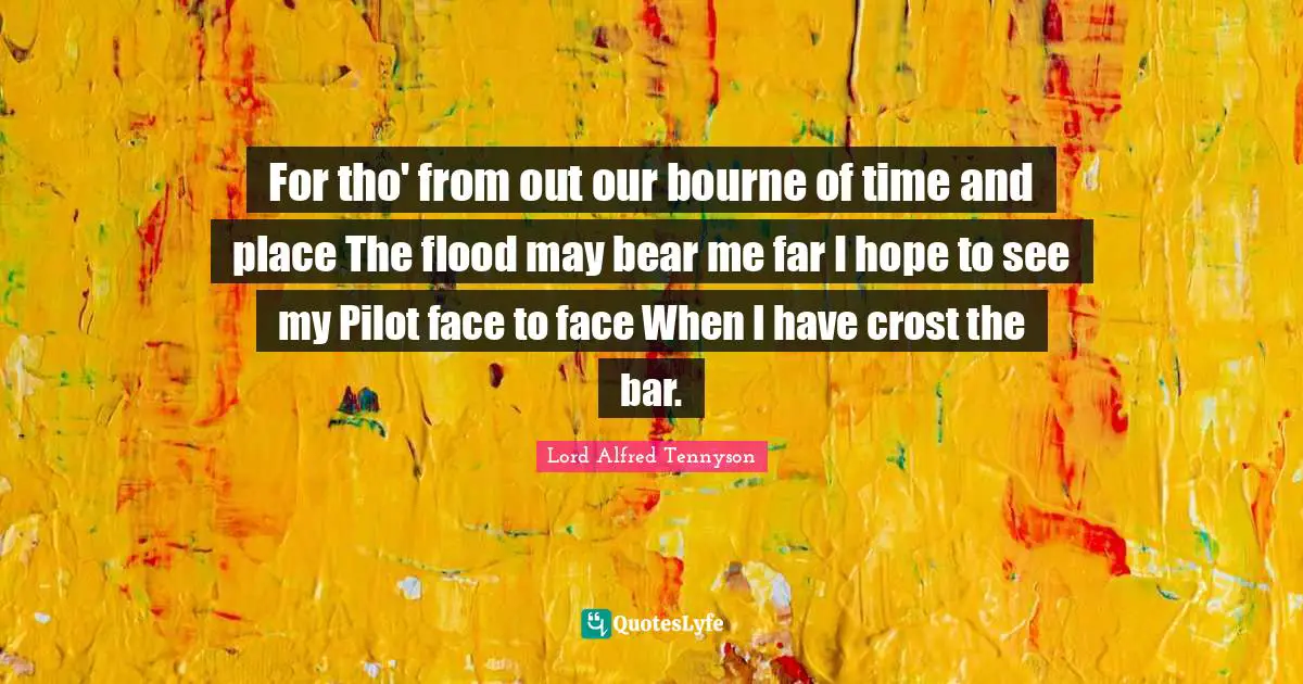 For tho' from out our bourne of time and place The flood may bear me far I hope to see my Pilot face to face When I have crost the bar.