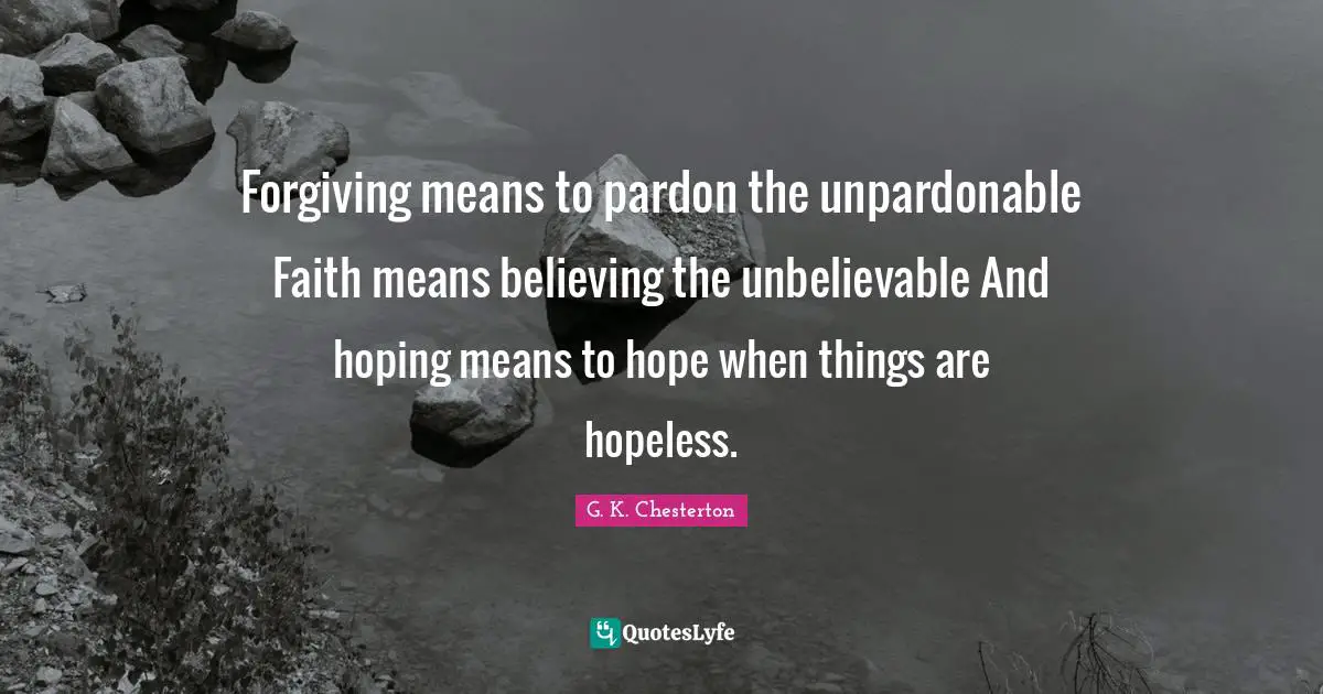 Forgiving means to pardon the unpardonable Faith means believing the unbelievable And hoping means to hope when things are hopeless.