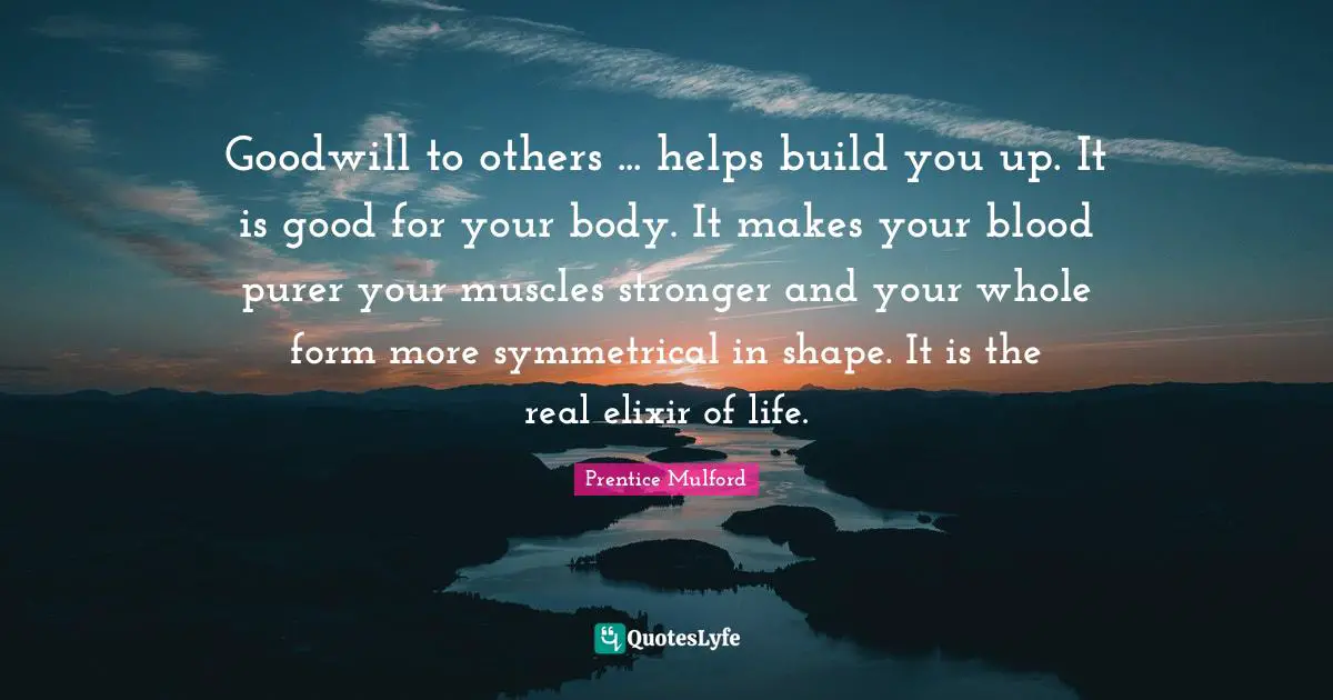 Goodwill to others ... helps build you up. It is good for your body. It makes your blood purer your muscles stronger and your whole form more symmetrical in shape. It is the real elixir of life.