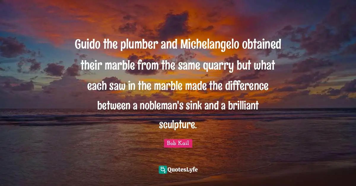 Guido the plumber and Michelangelo obtained their marble from the same quarry but what each saw in the marble made the difference between a nobleman's sink and a brilliant sculpture.