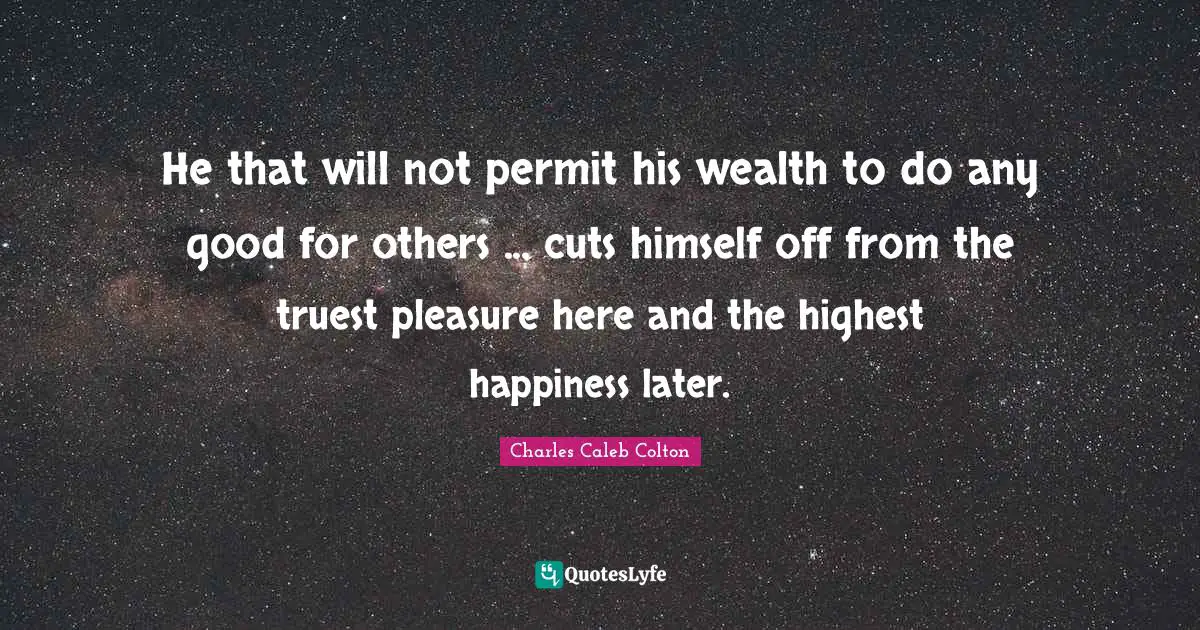 He that will not permit his wealth to do any good for others ... cuts himself off from the truest pleasure here and the highest happiness later.