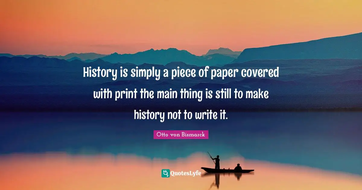 History is simply a piece of paper covered with print the main thing is still to make history not to write it.