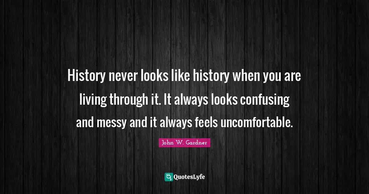 History never looks like history when you are living through it. It always looks confusing and messy and it always feels uncomfortable.