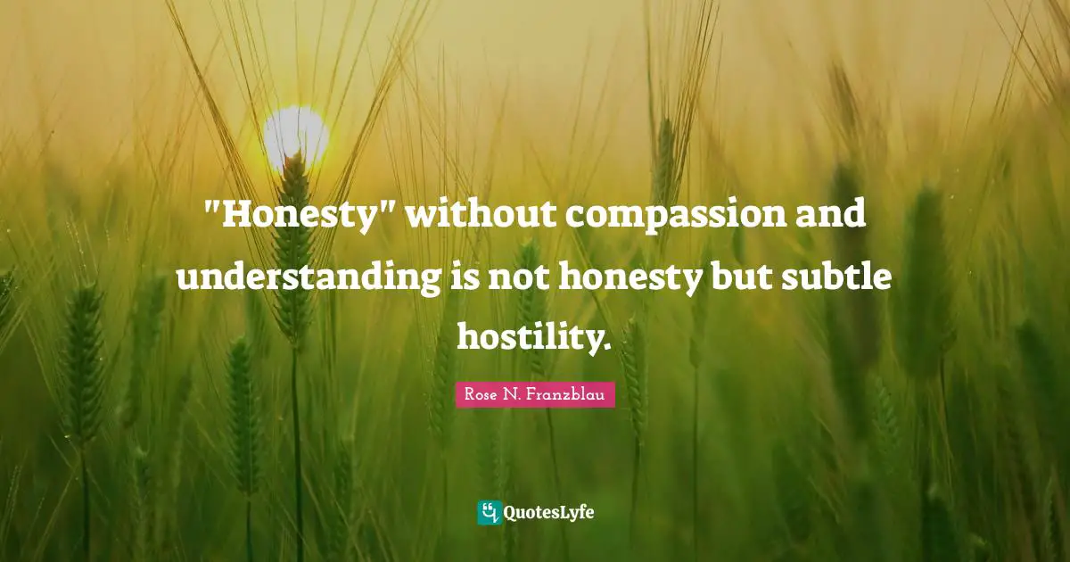 "Honesty" without compassion and understanding is not honesty but subtle hostility.