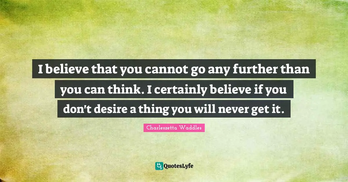 I believe that you cannot go any further than you can think. I certainly believe if you don't desire a thing you will never get it.