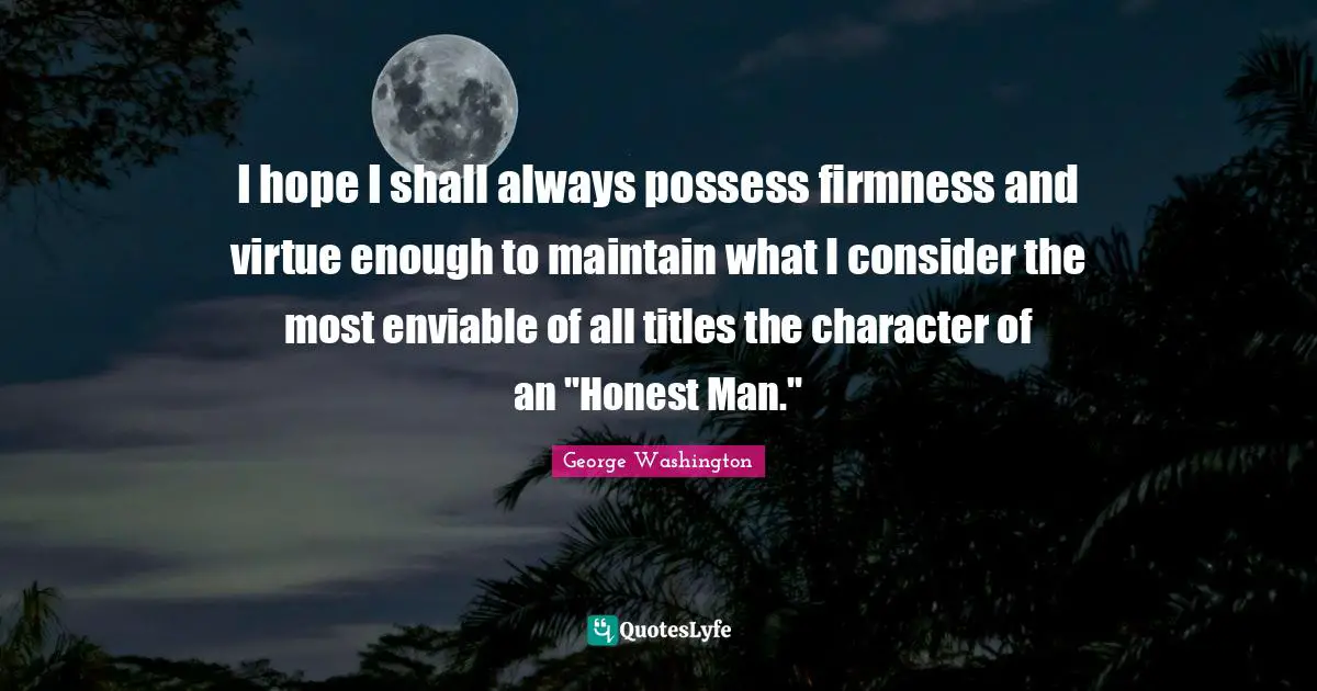 I hope I shall always possess firmness and virtue enough to maintain what I consider the most enviable of all titles the character of an "Honest Man."