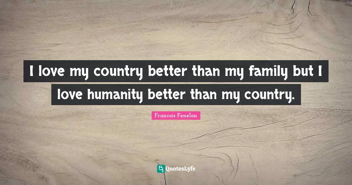I love my country better than my family but I love humanity better than my country.