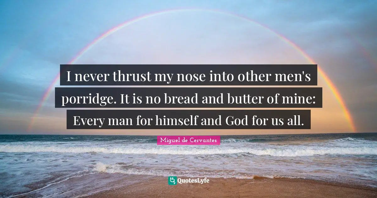 I never thrust my nose into other men's porridge. It is no bread and butter of mine: Every man for himself and God for us all.