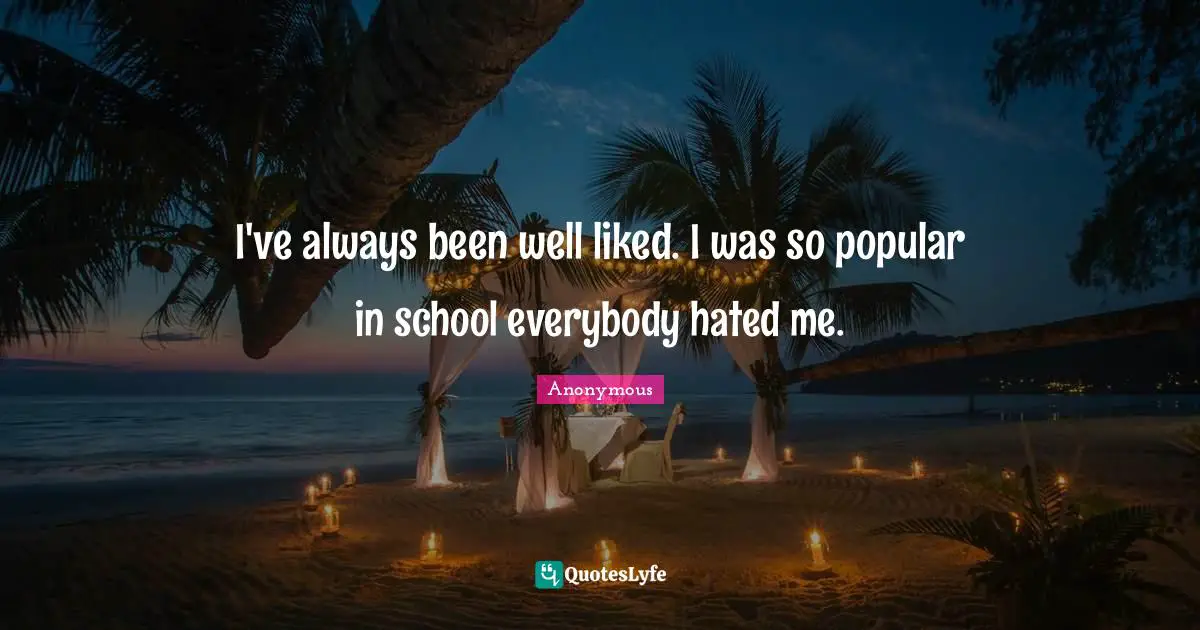 I've always been well liked. I was so popular in school everybody hated me.