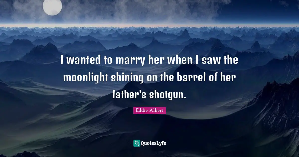I wanted to marry her when I saw the moonlight shining on the barrel of her father's shotgun.